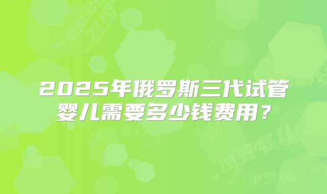 2025年俄罗斯三代试管婴儿需要多少钱费用?