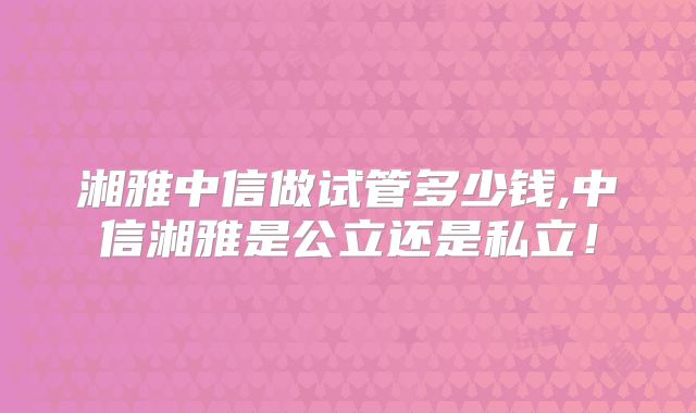 湘雅中信做试管多少钱,中信湘雅是公立还是私立！