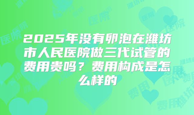 2025年没有卵泡在潍坊市人民医院做三代试管的费用贵吗?费用构成是怎么样的