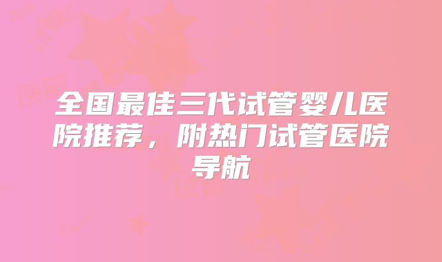 全国最佳三代试管婴儿医院推荐，附热门试管医院导航