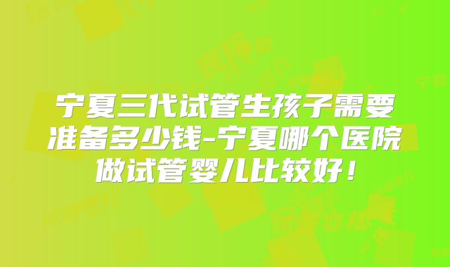 宁夏三代试管生孩子需要准备多少钱-宁夏哪个医院做试管婴儿比较好！