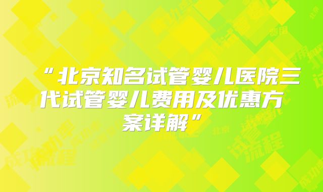 “北京知名试管婴儿医院三代试管婴儿费用及优惠方案详解”