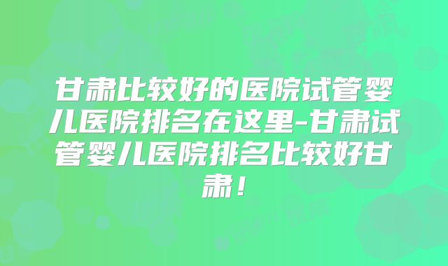 甘肃比较好的医院试管婴儿医院排名在这里-甘肃试管婴儿医院排名比较好甘肃!