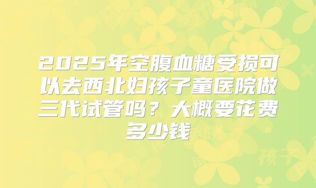 2025年空腹血糖受损可以去西北妇孩子童医院做三代试管吗?大概要花费多少钱