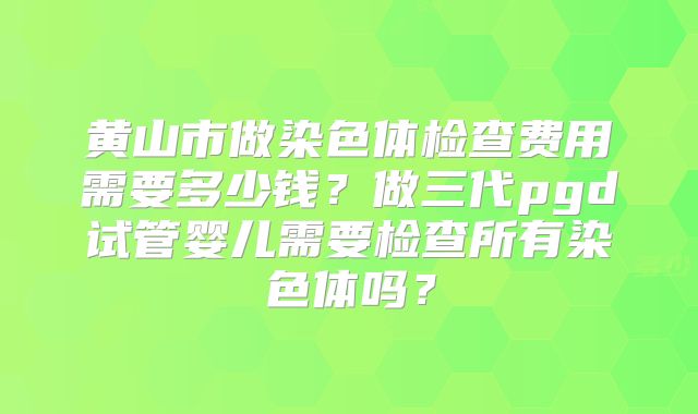 黄山市做染色体检查费用需要多少钱?做三代pgd试管婴儿需要检查所有染色体吗?