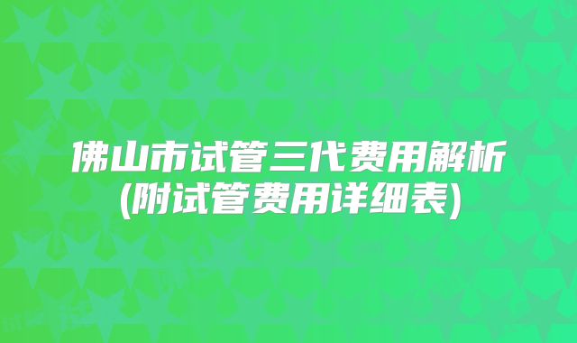 佛山市试管三代费用解析(附试管费用详细表)