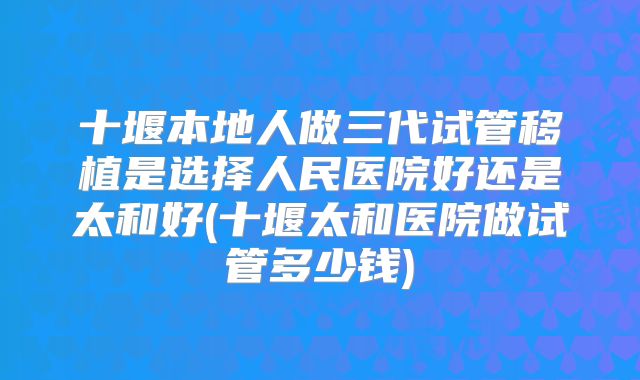 十堰本地人做三代试管移植是选择人民医院好还是太和好(十堰太和医院做试管多少钱)