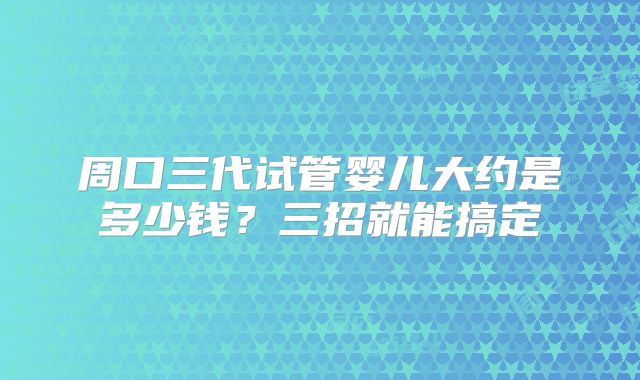 周口三代试管婴儿大约是多少钱?三招就能搞定