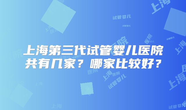 上海第三代试管婴儿医院共有几家?哪家比较好?