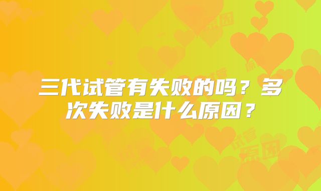 三代试管有失败的吗？多次失败是什么原因？
