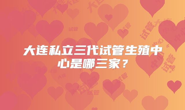 大连私立三代试管生殖中心是哪三家?