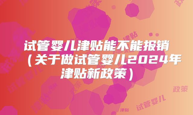 试管婴儿津贴能不能报销(关于做试管婴儿2024年津贴新政策)