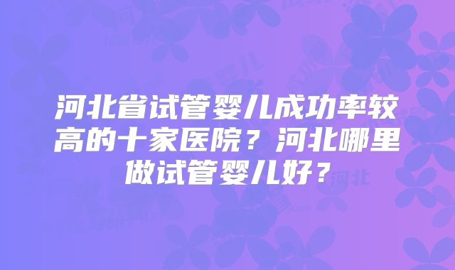 河北省试管婴儿成功率较高的十家医院？河北哪里做试管婴儿好？