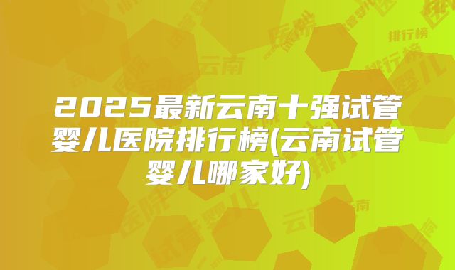 2025最新云南十强试管婴儿医院排行榜(云南试管婴儿哪家好)