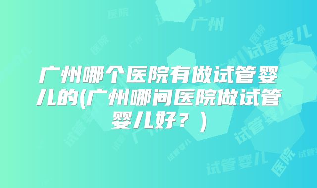 广州哪个医院有做试管婴儿的(广州哪间医院做试管婴儿好?)
