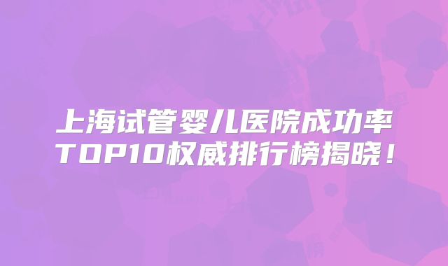 上海试管婴儿医院成功率TOP10权威排行榜揭晓！