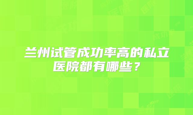 兰州试管成功率高的私立医院都有哪些？