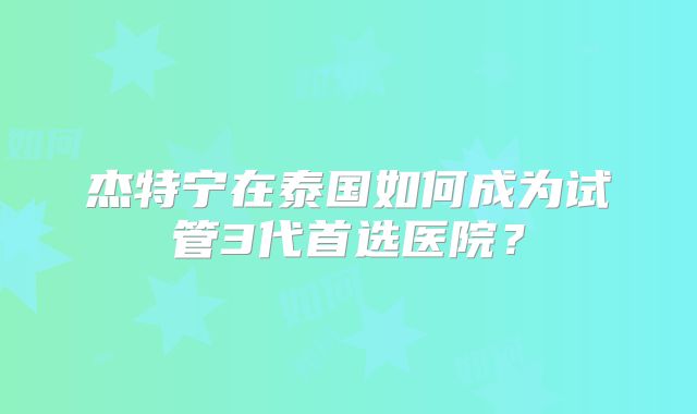 杰特宁在泰国如何成为试管3代首选医院?
