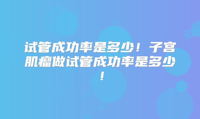 试管成功率是多少！子宫肌瘤做试管成功率是多少！