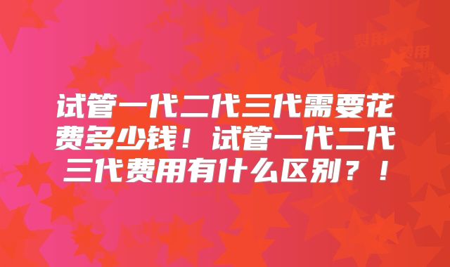 试管一代二代三代需要花费多少钱!试管一代二代三代费用有什么区别?!