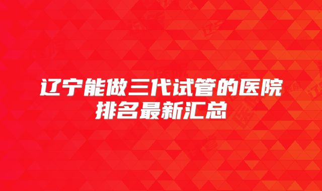 辽宁能做三代试管的医院排名最新汇总