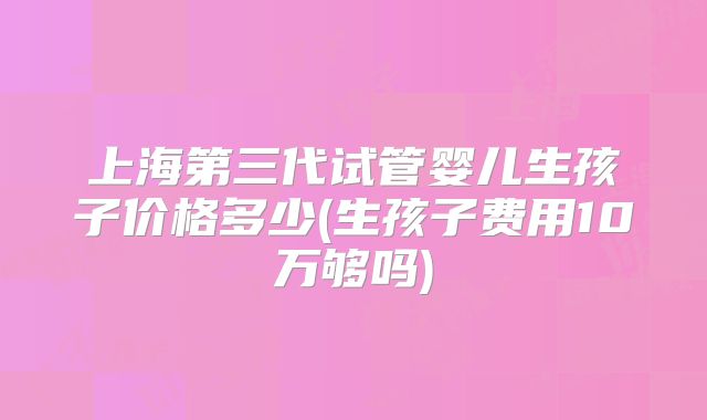 上海第三代试管婴儿生孩子价格多少(生孩子费用10万够吗)