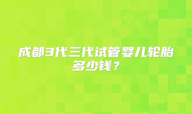 成都3代三代试管婴儿轮胎多少钱？