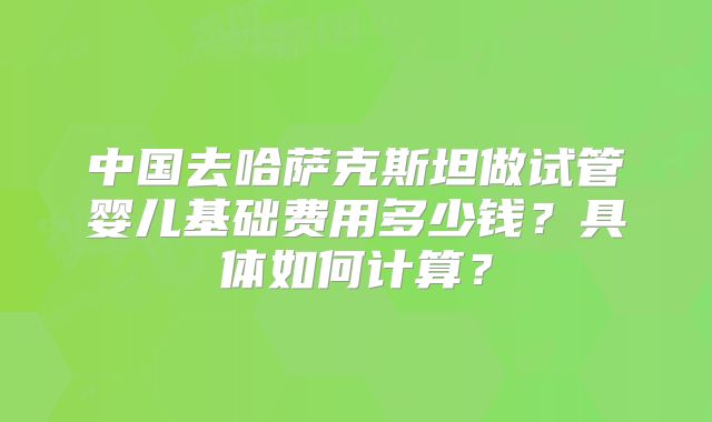 中国去哈萨克斯坦做试管婴儿基础费用多少钱?具体如何计算?