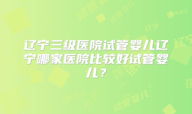 辽宁三级医院试管婴儿辽宁哪家医院比较好试管婴儿?