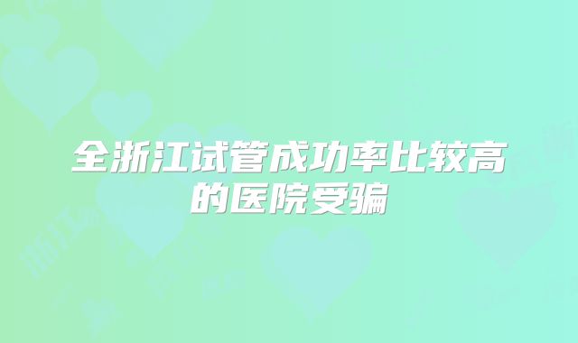 全浙江试管成功率比较高的医院受骗