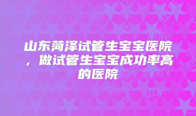 山东菏泽试管生宝宝医院,做试管生宝宝成功率高的医院