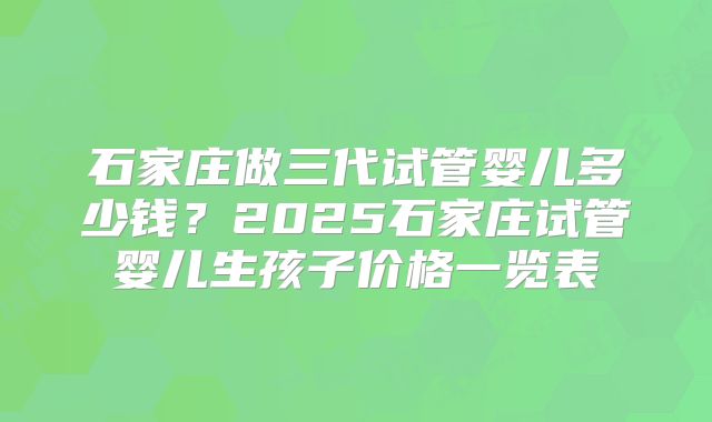石家庄做三代试管婴儿多少钱？2025石家庄试管婴儿生孩子价格一览表