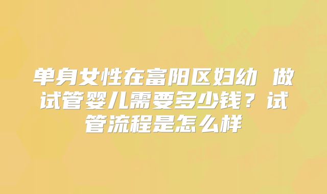 单身女性在富阳区妇幼 做试管婴儿需要多少钱?试管流程是怎么样