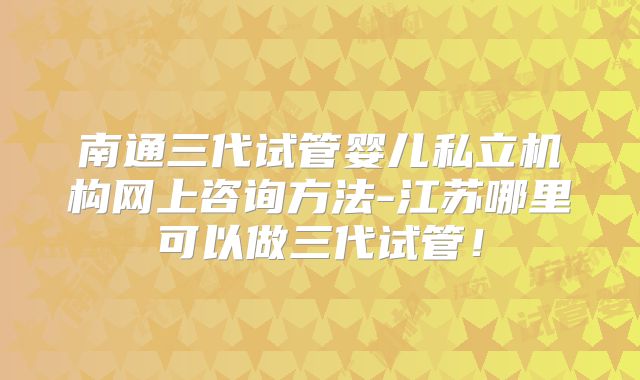 南通三代试管婴儿私立机构网上咨询方法-江苏哪里可以做三代试管！