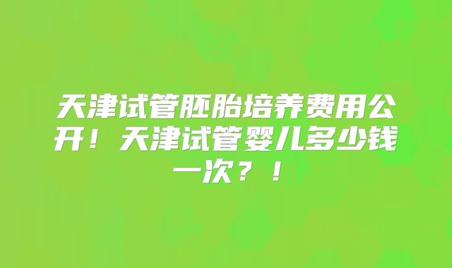 天津试管胚胎培养费用公开！天津试管婴儿多少钱一次？！