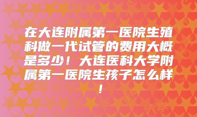 在大连附属第一医院生殖科做一代试管的费用大概是多少！大连医科大学附属第一医院生孩子怎么样！