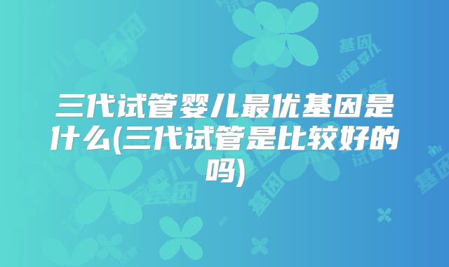 三代试管婴儿最优基因是什么(三代试管是比较好的吗)