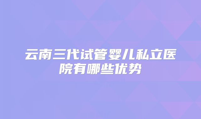 云南三代试管婴儿私立医院有哪些优势