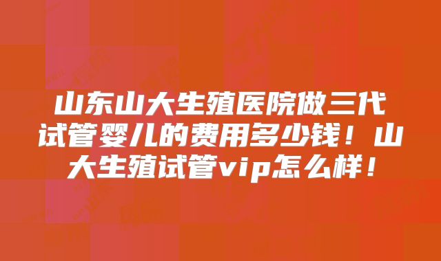 山东山大生殖医院做三代试管婴儿的费用多少钱！山大生殖试管vip怎么样！