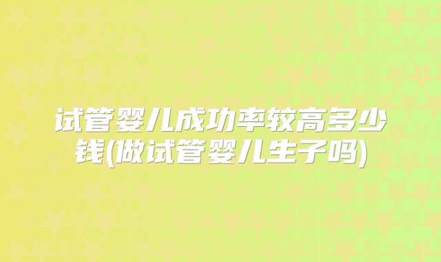 试管婴儿成功率较高多少钱(做试管婴儿生子吗)