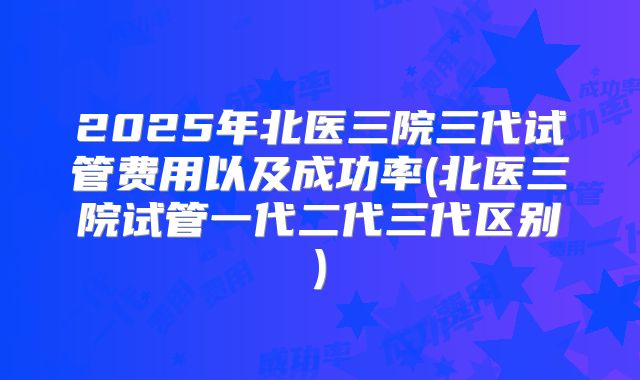 2025年北医三院三代试管费用以及成功率(北医三院试管一代二代三代区别)