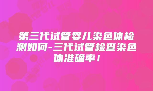 第三代试管婴儿染色体检测如何-三代试管检查染色体准确率!