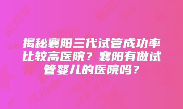 揭秘襄阳三代试管成功率比较高医院？襄阳有做试管婴儿的医院吗？