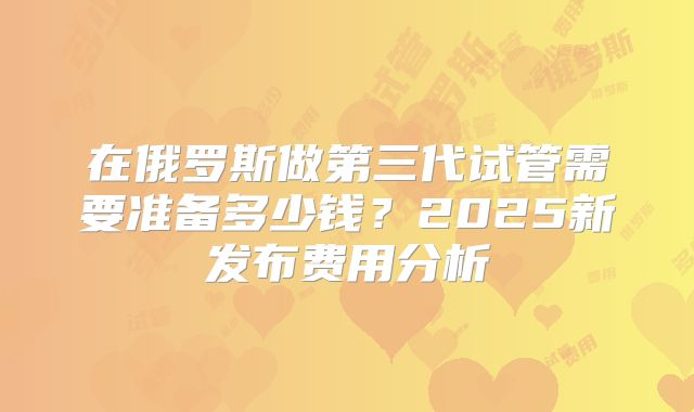 在俄罗斯做第三代试管需要准备多少钱？2025新发布费用分析