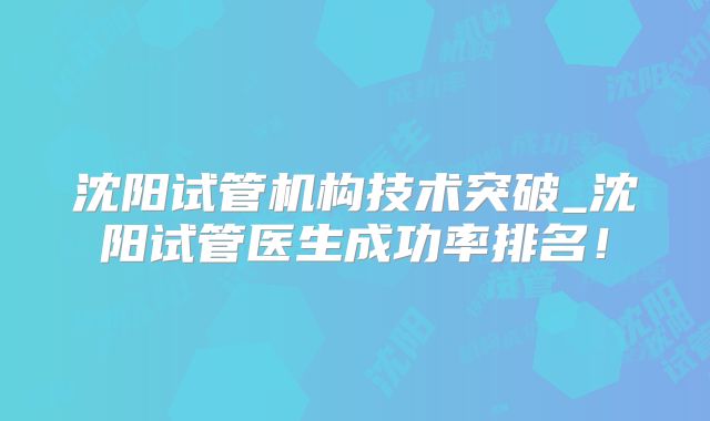 沈阳试管机构技术突破_沈阳试管医生成功率排名！
