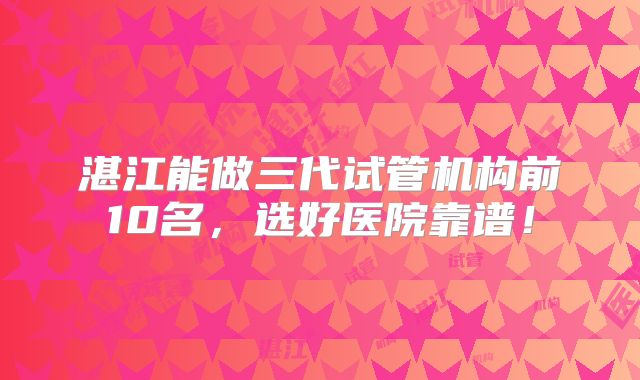 湛江能做三代试管机构前10名,选好医院靠谱!