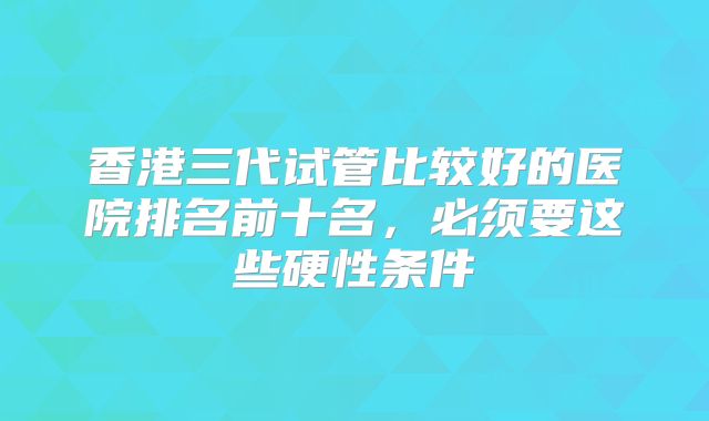 香港三代试管比较好的医院排名前十名,必须要这些硬性条件
