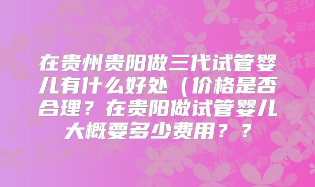 在贵州贵阳做三代试管婴儿有什么好处（价格是否合理？在贵阳做试管婴儿大概要多少费用？？
