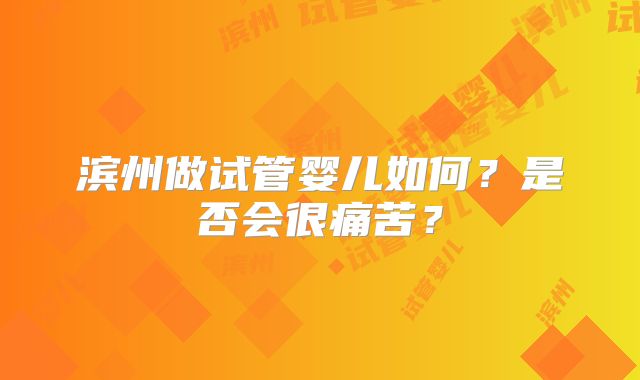 滨州做试管婴儿如何？是否会很痛苦？