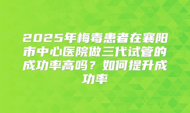 2025年梅毒患者在襄阳市中心医院做三代试管的成功率高吗？如何提升成功率